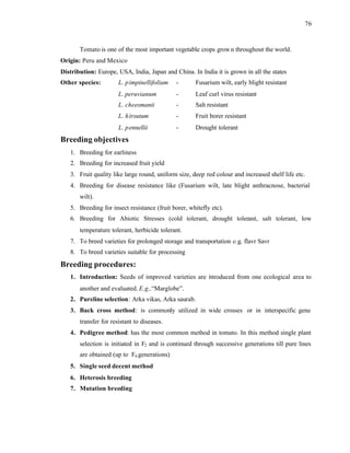 76
Tomato is one of the most important vegetable crops grown throughout the world.
Origin: Peru and Mexico
Distribution: Europe, USA, India, Japan and China. In India it is grown in all the states
Other species: L. pimpinellifolium - Fusarium wilt, early blight resistant
L. peruvianum - Leaf curl virus resistant
L. cheesmanii - Salt resistant
L. hirsutum - Fruit borer resistant
L. pennellii - Drought tolerant
Breeding objectives
1. Breeding for earliness
2. Breeding for increased fruit yield
3. Fruit quality like large round, uniform size, deep red colour and increased shelf life etc.
4. Breeding for disease resistance like (Fusarium wilt, late blight anthracnose, bacterial
wilt).
5. Breeding for insect resistance (fruit borer, whitefly etc).
6. Breeding for Abiotic Stresses (cold tolerant, drought tolerant, salt tolerant, low
temperature tolerant, herbicide tolerant.
7. To breed varieties for prolonged storage and transportation e.g, flavr Savr
8. To breed varieties suitable for processing
Breeding procedures:
1. Introduction: Seeds of improved varieties are i
ntroduced from one ecological area to
another and evaluated. E.g.,“Marglobe”.
2. Pureline selection: Arka vikas, Arka saurab.
3. Back cross method: is commonly utilized in wide crosses or in interspecific gene
transfer for resistant to diseases.
4. Pedigree method: has the most common method in tomato. In this method single plant
selection is initiated in F2 and is continued through successive generations till pure lines
are obtained (up to F6 generations)
5. Single seed decent method
6. Heterosis breeding
7. Mutation breeding
 
