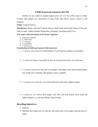 78
Chilli (Capsicum annuum) (2n=24)
Chillies are also called as pungent pepper grown all over the world except in colder
climates. Bell peppers are constituents of many foods, add flavour, colour, vitamin C and
pungency.
Origin: Tropical America
Distribution: Mainly cultivated in Brazil, Mexico, Spain South and Central America China and
India. In India, Andhra Pradesh, Maharashtra, Karnataka, Tamilnadu and H.P etc.
Five major cultivated species in the Genus Capsicum
1. Capsicum annuum
2. C. frutescens
3. C. chinense
4. C. pendulum
5. C. pubescens.
Classification of chilli type based on fruit characters
1. C. annuum var acuminatum (Nepal pepper): Fruits long thin, pendulous and pungent
2. C. annum var longum: Long chilli the fruit are long and stout with a very broad base
3. C. annuum var grossum: Big chilli sweet pepper, bell pepper, fruits large and bell shaped
turn, bright red on ripening, little pungent, used as vegetable
4. C. annuum var ceraciferma: very small chilli fruits, and round, slightly pungent.
5. C. fruitiscens var minima: Bird pepper with white and long pedicel, fruits small and
highly pungent e.g., Golconda Mirapa, Seema mirapa
Breeding objectives:
1. Earliness
2. Desirable fruit shape and size (obovate and round fruit in bell pepper and long fruits in
chilli)
 