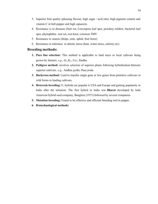 79
3. Superior fruit quality (pleasing flavour, high sugar / acid ratio, high pigment content and
vitamin C in bell pepper and high capsaicin.
4. Resistance is to diseases (fruit rot, Cercospora leaf spot, powdery mildew, bacterial leaf
spot, phytophthra root rot, root knot, common TMV
5. Resistance to insects (thrips, mite, aphid, fruit borer)
6. Resistance or tolerance to abiotic stress (heat, water stress, salinity etc).
Breeding methods:
1. Pure line selection: This method is applicable to land races or local cultivars being
grown by farmers. e.g., G1,K1, Co1, Sindhu.
2. Pedigree method: involves selection of superior plants following hybridization between
superior cultivars. e.g., Andhra jyothi, Pusa jwala
3. Backcross method: Used to transfer single gene or few genes from primitive cultivars or
wild forms to leading cultivars.
4. Heterosis breeding: F1 hybrids are popular is USA and Europe and gaining popularity in
India after the initiation. The first hybrid in India was Bharat developed by Indo
American hybrid seed company, Banglore (1973) followed by several companies
5. Mutation breeding: Found to be effective and efficient breeding tool in pepper.
6. Biotechnological methods:
 