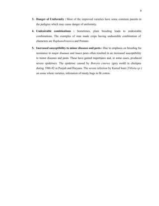 8
3. Danger of Uniformity : Most of the improved varieties have some common parents in
the pedigree which may cause danger of uniformity.
4. Undesirable combinations : Sometimes, plant breeding leads to undesirable
combinations. The examples of man made crops having undesirable combination of
characters are Raphanobrassica and Pomato.
5. Increased susceptibility to minor diseases and pests : Due to emphasis on breeding for
resistance to major diseases and insect pests often resulted in an increased susceptibility
to minor diseases and pests. These have gained importance and, in some cases, produced
severe epidemics. The epidemic caused by Botrytis cinerea (grey mold) in chickpea
during 1980-82 in Punjab and Haryana. The severe infection by Karnal bunt (Tilletia sp.)
on some wheat varieties, infestation of mealy bugs in Bt cotton.
 