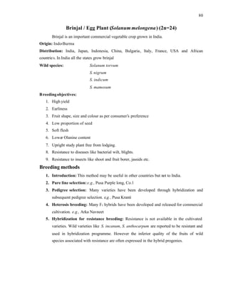 80
Brinjal / Egg Plant (Solanum melongena) (2n=24)
Brinjal is an important commercial vegetable crop grown in India.
Origin: Indo-Burma
Distribution: India, Japan, Indonesia, China, Bulgaria, Italy, France, USA and African
countries. In India all the states grow brinjal
Wild species: Solanum torvum
S. nigrum
S. indicum
S. mamosum
Breedingobjectives:
1. High yield
2. Earliness
3. Fruit shape, size and colour as per consumer’s preference
4. Low proportion of seed
5. Soft flesh
6. Lower Olanine content
7. Upright study plant free from lodging.
8. Resistance to diseases like bacterial wilt, blights.
9. Resistance to insects like shoot and fruit borer, jassids etc.
Breeding methods
1. Introduction: This method may be useful in other countries but not to India.
2. Pure line selection:e.g., Pusa Purple long, Co.1
3. Pedigree selection: Many varieties have been developed through hybridization and
subsequent pedigree selection. e.g., Pusa Kranti
4. Heterosis breeding: Many F1 hybrids have been developed and released for commercial
cultivation. e.g., Arka Navneet
5. Hybridization for resistance breeding: Resistance is not available in the cultivated
varieties. Wild varieties like S. incanum, S. anthocarpum are reported to be resistant and
used in hybridization programme. However the inferior quality of the fruits of wild
species associated with resistance are often expressed in the hybrid progenies.
 