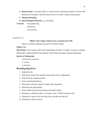 81
6. Backcrossing: is normally follow to transfer genes conferring resistance to disease like
bacterial wilt resistance which has been shown to be under a single dominant gene.
7. Mutation Breeding:
8. Biotechnological Methods: e.g.. Bt. Brinjal
Varieties: Pusa purple long
Pusa kranti
Arka navneet
Lecture No: 16
OKRA Lady’s finger (Abelmoschus esculentus) (2n=130)
Okra is a common vegetable crop grown in warmer climate,
Origin: India
Distribution: Asia, Europe, Africa and United States and Brazil. In India it is grown in Gujarat,
Maharashtra, Andhra Pradesh, Uttar Pradesh, Tamil Nadu, Karnataka, Haryana and Punjab.
Species of Abelmeschus
Abelmoschus angulosus
A. crinitus
A. ficulneus
Breeding objectives:
1. High pod yield
2. Dark green, tender, thin, medium long smooth with 4
-5 ridged pods
3. Pods free from conspicuous hairs
4. Early and prolonged harvest
5. Short plant with more number of nodes, short internodes
6. Optimum seed setting ability
7. Pods suitable for processing industry and export market.
8. Resistance to diseases (yellow vein mosaic virus, (YVMV) Fusarium wilt)
9. Resistance to insects (fruit and shoot borer, jassids and white fly)
10. Tolerance to Abiotic stresses.
 