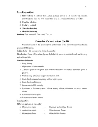 82
Breeding methods
1. Introduction: A cultivar from Africa (Ghana) known as A. manihot sp. manihot
introduced into India has been successfully used as a source of resistance to YVMV.
2. Pure line selection
3. Pedigree Method
4. Mutation Breeding
5. Heterosis breeding
Varieties: Pusa makhmali, Pusa swani, Co-1 etc.
Cucumber (Cucumis sativus) (2n=14)
Cucumber is one of the Asiatic species and member of the cucurbitaceae which has 90
genera and 750 species.
Origin: India – It is considered as home of cucumber
Distribution: China, USA, Africa, Europe. In India it is grown in north and south and lower as
well as higher hills
Breeding Objectives
1. Early fruiting
2. High female to male sex ratio
3. Attractive green or dark green fruits withsmooth surface and without prominent spines or
prickles.
4. Uniform long cylindrical shape without crook neck
5. Fruits free from carpel separation without hollow spots
6. Fruits free from bitterness
7. Less seeds at edible maturity
8. Resistance to diseases (powdery mildew, downy mildew, anthranose, cucumber mosaic
virus)
9. Resistance to insect pests
10. Resistance to abiotic stresses.
Genetics of sex
Different sex types in cucumber
a) Monoecious plants - Staminate and pistillate flowers
b) Androecious plants - Only staminate flowers
c) Gynoecious plants - Only pistillate flowers
 