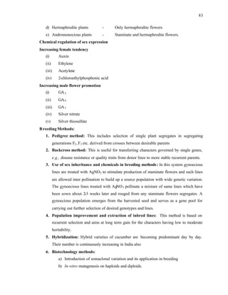 83
d) Hermaphrodite plants - Only hermaphrodite flowers
e) Andromonocious plants - Staminate and hermaphrodite flowers.
Chemical regulation of sex expression
Increasing female tendency
(i) Auxin
(ii) Ethylene
(iii) Acetylene
(iv) 2-chloroethylphosphonic acid
Increasing male flower promotion
(i) GA3
(ii) GA4
(iii) GA7
(iv) Silver nitrate
(v) Silver thiosulfate
BreedingMethods:
1. Pedigree method: This includes selection of single plant segregates in segregating
generations F2, F3 etc. derived from crosses between desirable parents
2. Backcross method: This is useful for transferring characters governed by single genes,
e.g., disease resistance or quality traits from donor lines to more stable recurrent parents.
3. Use of sex inheritance and chemicals in breeding methods: In this system gynoecious
lines are treated with AgNO3 to stimulate production of staminate flowers and such lines
are allowed inter pollination to build up a source population with wide genetic variation.
The gynoecious lines treated with AgNO3 pollinate a mixture of same lines which have
been sown about 2-3 weeks later and rouged from any staminate flowers segregates. A
gynoecious population emerges from the harvested seed and serves as a gene pool for
carrying out further selection of desired genotypes and lines.
4. Population improvement and extraction of inbred lines: This method is based on
recurrent selection and aims at long term gain for the characters having low to moderate
heritability.
5. Hybridization: Hybrid varieties of cucumber are becoming predominant day by day.
Their number is continuously increasing in India also
6. Biotechnology methods:
a) Introduction of somaclonal variation and its application in breeding
b) In-vitro mutagenesis on haploids and diploids.
 