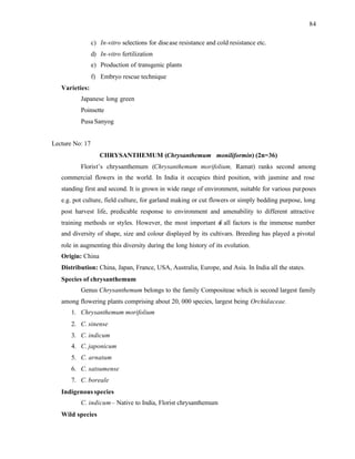 84
c) In-vitro selections for disease resistance and cold resistance etc.
d) In-vitro fertilization
e) Production of transgenic plants
f) Embryo rescue technique
Varieties:
Japanese long green
Poinsette
Pusa Sanyog
Lecture No: 17
CHRYSANTHEMUM (Chrysanthemum moniliformin) (2n=36)
Florist’s chrysanthemum (Chrysanthemum morifolium, Ramat) ranks second among
commercial flowers in the world. In India it occupies third position, with jasmine and rose
standing first and second. It is grown in wide range of environment, suitable for various purposes
e.g. pot culture, field culture, for garland making or cut flowers or simply bedding purpose, long
post harvest life, predicable response to environment and amenability to different attractive
training methods or styles. However, the most important o
f all factors is the immense number
and diversity of shape, size and colour displayed by its cultivars. Breeding has played a pivotal
role in augmenting this diversity during the long history of its evolution.
Origin: China
Distribution: China, Japan, France, USA, Australia, Europe, and Asia. In India all the states.
Species of chrysanthemum
Genus Chrysanthemum belongs to the family Compositeae which is second largest family
among flowering plants comprising about 20, 000 species, largest being Orchidaceae.
1. Chrysanthemum morifolium
2. C. sinense
3. C. indicum
4. C. japonicum
5. C. arnatum
6. C. satsumense
7. C. boreale
Indigenousspecies
C. indicum– Native to India, Florist chrysanthemum
Wild species
 