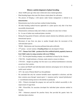 9
History anddevelopment of plant breeding
- About 10,000 years ago when man is believed to have started agriculture.
- Plant breeding began when man first choose certain plants for cultivation.
- The process of bringing a wild species under human management is referred to as
domestication
- Domestication may be the most basic method of plant breeding
- All other breeding method become applicable to a plant species only after it has been
successfully domesticated.
- Domestication continuous today and is likely to continue for some time in future
- Ex : In case of timber trees medicinal plants, microbes
- During the long period of historic cultivation natural selection has definitely acted on the
domesticated species.
- Movement of man from one place to another brought about the movement of his
cultivated plant species
- 700 BC - Babylonians and Assyrians pollinated date palm artificially
- 17th
century - several varieties of heading lettucewere developed in France
- 1717 - Thomas Fair Child - produced the first artificial hybrid, popularly known as
Fair Child’s mule, by using carnation with sweet William
- 1727 - The first plant breeding company was established in France by the vilmorins.
- 1760-1766 - Joseph koelreuter, a German, made extensive crosses in tobacco.
- 1759-1835 – Knight was perhaps the first man to use artificial hybridization to develop
several new fruit varieties.
- Le couteur and Shireff used individual plant selections and progeny test to develop some
useful cereal varieties
- 1873 - the work of Patrick Shireff was first published.
- He concluded that only the variation heritable nature responded to selections, and that
there variation arose through ‘natural sports’ (= mutation) and by ‘natural hybridization’
(= recombination during meiosis in the hybrids so produced).
- 1856 - Vilmorin developed the progeny test and used this method successfully in the
improvement of sugar beets.
- 1900 - Nilson-Ehle, his associates developed the individual plant selection method in
Sweden.
- 1903 - Johannsen proposed the pureline theory that provided the genetic basis for
individual plant selection.
 