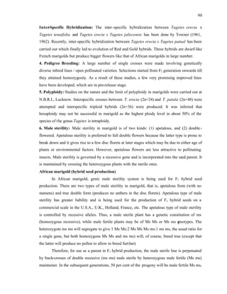 90
Inter
-Specific Hybridization: The inter-specific hybridization between Tagetes erecta x
Tagetes tenuifolia and Tagetes erecta x Tagetes jaliscensis has been done by Towner (1961,
1962). Recently, inter-specific hybridization between Tagetes erecta x Tagetes patual has been
carried out which finally led to evolution of Red and Gold hybrids. These hybrids are dwarf-like
French marigolds but produce bigger flowers like that of African marigolds in large number.
4. Pedigree Breeding: A large number of single crosses were made involving genetically
diverse inbred lines / open pollinated varieties. Selections started from F2 generation onwards till
they attained homozygosity. As a result of these studies, a few very promising improved lines
have been developed, which are in pre-release stage.
5. Polyploidy: Studies on the nature and the limit of polyploidy in marigolds were carried out at
N.B.R.I., Lucknow. Interspecific crosses between T. erecta (2n=24) and T. patula (2n=48) were
attempted and interspecific triploid hybrids (2n=36) were produced. It was inferred that
hexaploidy may not be successful in marigold as the highest ploidy level in about 50% of the
species of the genus Tagetes is tetraploidy.
6. Male sterility: Male sterility in marigold is of two kinds: (1) apetalous, and (2) double-
flowered. Apetalous sterility is preferred to full double flowers because the latter type is prone to
break down and it gives rise to a few disc florets at later stages which may be due to either age of
plants or environmental factors. However, apetalous flowers are less attractive to pollinating
insects. Male sterility is governed by a recessive gene and is incorporated into the seed parent. It
is maintained by crossing the heterozygous plants with the sterile ones.
African marigold (hybrid seed production)
In African marigold, genic male sterility system is being used for F1 hybrid seed
production. There are two types of male sterility in marigold, that is, apetalous from (with no
stamens) and true double form (produces no anthers in the disc florets). Apetalous type of male
sterility has greater liability and is being used for the production of F1 hybrid seeds on a
commercial scale in the U.S.A., U.K., Holland, France, etc. The apetalous type of male sterility
is controlled by recessive alleles. Thus, a male sterile plant has a genetic constitution of ms
(homozygous recessive), while male fertile plants may be of Ms Ms or Ms ms g
enotypes. The
heterozygote ms ms will segregate to give 1 Ms Ms:2 Ms Ms Ms ms:1 ms ms, the usual ratio for
a single gene, but both homozygous Ms Ms and ms ms) will, of course, breed true (except that
the latter will produce no pollen to allow to breed further).
Therefore, for use as a parent in F1 hybrid production, the male sterile line is perpetuated
by back-crosses of double recessive (ms ms) male sterile by heterozygous male fertile (Ms ms)
maintainer. In the subsequent generations, 50 per cent of the progeny will be male fertile Ms ms,
 
