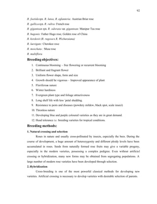 92
R. foetida syn. R. lutea, R. eglanteria: Austrian Briar rose
R. gallica syn. R. rubra: French rose
R. gigantean syn. R. odorata var. gigantean: Manipur Tea rose
R. hugonis: Father Hugo rose, Golden rose of China
R. kordesii (R. rugosax R. Wichuraiana)
R. laevigate: Cherokee rose
R. moschata : Muse rose
R. multiflora
Breeding objectives:
1. Continuous blooming – free flowering or recurrent blooming
2. Brilliant and fragrant flower
3. Uniform flower shape, form and size
4. Growth should be vigorous – Improved appearance of plant
5. Floriferous nature
6. Winter hardiness
7. Evergreen plant type and foliage attractiveness
8. Long shelf life with less `petal shedding.
9. Resistance to pests and diseases (powdery mildew, black spot, scale insect)
10. Thronless nature
11. Developing blue and purple coloured varieties as they are in great demand.
12. Head tolerance i.e. breeding varieties for tropical conditions.
Breeding methods:
1. Natural crossing and selection
Roses in nature and usually cross-pollinated by insects, especially the bees. During the
course of development, a huge amount of heterozygosity and different ploidy levels have been
accumulated in roses. Seeds from naturally formed rose fruits may give a variable progeny,
especially in the modern varieties, possessing a complex pedigree. Even without artificial
crossing or hybridization, many new forms may be obtained from segregating populations. A
large number of modern rose varieties have been developed through selection.
2. Hybridization
Cross-breeding is one of the most powerful classical methods for developing new
varieties. Artificial crossing is necessary to develop varieties with desirable selection of parents.
 