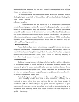 94
spontaneous mutation in nature is very slow, but it has played an important role in the evolution
of many new cultivars of roses.
One most important bud sport is the climbing habit in Hybrid Teas. Some more important
climbing bud sports are available in ‘Crimson Glory’ and “Mrs. Sam McGredy, Climbing Blue
Moon, Climbing Cinderella.
3. Induced mutation:
Mutation breeding has now become one of t
he most powerful complementary
methods for developing new varieties. The mutation breeding technique has been successfully
utilized for the development of many new ornamental varieties. This technique has also been
successfully used in roses for the development of new varieties. More than 30 induced mutant
rose varieties have been commercialized. Physical mutagens (radiations) like x
-ray, gamma ray,
different chemicals (chemical mutagen) like ethyl methane sulphonate (EMS), methyl methane
sulphonate (MMS), N-notroso-Nmethyl Urethane, sodium azide and colchicines have been
widely used for evolving new cultivars.
4. Polyploidy Breeding:
Among the horticultural classes, early miniatures were diploid but some later ones are
tetraploids. Hybrid Teas and Floribundas are generally tetraploids but occasionally triploids. An
example for evolvement of tetraploid variety is “Eva”. The cultivar ‘Eva’ had been subsequently
utilized to develop the modern roses ‘Fashion’, ‘Bonn’, ‘Berlin’, etc., Artificially, polyploidy h
as
been induced through colchicines treatments of buds.
Molecular Breeding
Traditional breeding continues to be the principal source of new cultivars and varieties
for the ornamental market. Its success is evident in the huge array of products available to the
consumer. In spite of its success, traditional breeding has several limitations, the most obvious
being the limited gene pool contained within a species. For example, it is not possible to breed
for a blue rose or chrysanthemum or marigold because the gene(s) required for this colour is/are
not present in the gene pools of these plants.
Molecular biology is expected to overcome the above mentioned breeding problems
Genes conferring desirable traits, such as blue pigmentation, potentially can be
transferred to species where these genes previously did not exist. Recent advances in
recombinant DNA and allied techniques may permit additional opportunities for plant
improvement. In recent years, several centres have started work on genetic engineering, us ing
recombinant DNA technology, which offers unique possibilities of direct manipulation of
specific – plant gene(s).
 