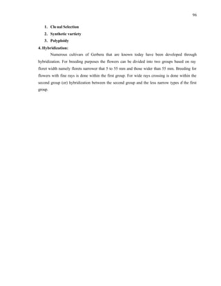 96
1. Clo nal Selection
2. Synthetic vartiety
3. Polyploidy
4. Hybridization:
Numerous cultivars of Gerbera that are known today have been developed through
hybridization. For breeding purposes the flowers can be divided into two groups based on ray
floret width namely florets narrower that 5 to 55 mm and those wider than 55 mm. Breeding for
flowers with fine rays is done within the first group. For wide rays crossing is done within the
second group (or) hybridization between the second group and the less narrow types o
f the first
group.
 