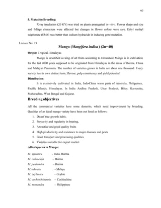 97
5. Mutation Breeding:
X-ray irradiation (20 GY) was tried on plants propagated in-vitro. Flower shape and size
and foliage characters were affected but changes in flower colour were rare. Ethyl methyl
sulphonate (EMS) was better than sodium hydrazide in inducing gene mutation.
Lecture No: 19
Mango (Mangifera indica ) (2n=40)
Origin: Tropical Himalayas
Mango is described as king of all fruits according to Decandole Mango is in cultivation
for the last 4000 years supposed to be originated from Himalayas in the areas of Burma, China
and Malayan Peninsula. The number of varieties grown in India are about one thousand. Every
variety has its own distinct taste, flavour, pulp consistency and yield potential.
Distribution:
It is extensively cultivated in India, Indo-China warm parts of Australia, Philippines,
Pacific Islands, Himalayas. In India Andhra Pradesh, Uttar Pradesh, Bihar, Karnataka,
Maharashtra, West Bengal and Gujarat.
Breeding objectives
All the commercial varieties have some demerits, which need improvement by breeding.
Qualities of an ideal mango variety have been out lined as follows:
1. Dwarf tree growth habit,
2. Precocity and regularity in bearing,
3. Attractive and good quality fruits
4. High productivity and resistance to major diseases and pests
5. Good transport and processing qualities
6. Varieties suitable for export market
Allied species in Mango:
M. sylvatica - India, Burma
M. caloneura – Burma
M. pentandra – Burma
M. odorata - Malaya
M. zeylanica – Ceylon
M. cochinchinensis – Cochinchina
M. monandra – Philippines
 