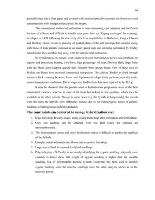 99
petridish lined trth a filter paper and covered with another petridish to protect the flower to avoid
contamination with foreign pollen carried by insects.
The conventional method of pollination is time consuming, cost intensive and inefficient
because of tallness and difficult to handle trees poor fruit set. 'Caging technique' for crossing,
developed at IARI following the discovery of self incompatibility in Dashehari, Langra, Chausa
and Bombay Green, involves planting of grafted plants of the self incompatible varieties along
with those of male parents enclosed in an insect ,proof cage and allowing pollination by freshly
reared house flies and thus ting away with the tedious hand pollination.
In hybridization on mango, work taken up in post independence period laid emphasis on
regular and precocious bearing, dwarfness, high percentage of pulp, fibreless flesh, large fruits
with red blush, good keeping quality and freedom from spongy tissue. Few of these such as
Mallika and Ratna have received commercial recognition. The cultivar 'Sindhu' evolved through
intensive back crossing between Ratna and Alphonso develops fruits parthenocarpically under
natural temperature conditions. The average size Sindhu fruits has been reported to be 215 g.
It may be observed that the parents used in hybridization programme were of the best
commercial varieties, superior in most of the traits but lacking in few qualities, which may be
available in the other parents. Though in some cases (e.g. the hybrids at Sangareddy), the parents
were the same the hybrids were differently named, due to the heterozygous nature of parents
resulting in heterogeneous hybrid population.
The constraints encountered in mango hybridization are:
1. High fruit drop: In early stages, many young fruits drop after pollination and fertilization.
2. Only one seedling can be obtained from one fruit (since the varieties are
monoembryonic).
3. The heterozygous nature and cross fertilization makes it difficult to predict the qualities
of the hybrids.
4. Complex nature of panicle and flower and excessive fruit drop.
5. Large area of land is required for hybrid seedlings.
6. Polyembryony - Difficulty in accurately identifying the zygotic seedling: polyembryonic
varieties in Israel show that weight of zygotic seedling is higher than the nucellar
seedling. Use of polymorphic enzyme systems (isozyme) has been used to identify
zygotic seedling since the nucellar seedlings have the same isozyme alleles as in the
maternal parent.
 