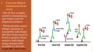  Enzyme-linked
immunosorbent
assay
• The ELISA is highly
sensitive immunoassay
and widely used for
diagnostic purpose.
• Wheat proteins causes
allergic reactions in
susceptible individuals
that have been traced in
foods to protect wheat-
sensitive individuals
using commercially
available ELISA kits.
(Lequin 2005 ; Sharma 2012)
 