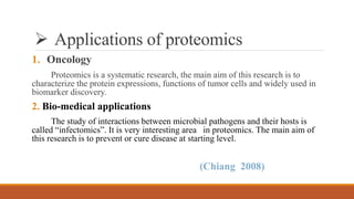  Applications of proteomics
1. Oncology
Proteomics is a systematic research, the main aim of this research is to
characterize the protein expressions, functions of tumor cells and widely used in
biomarker discovery.
2. Bio-medical applications
The study of interactions between microbial pathogens and their hosts is
called “infectomics”. It is very interesting area in proteomics. The main aim of
this research is to prevent or cure disease at starting level.
(Chiang 2008)
 