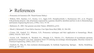  References
o Proteomics & Genomics (Dr. Vikash Kumar Dubey)
o Wilkins, M.R., Sanchez, J.-C., Gooley, A.A., Appel, R.D., HumpherySmith, I., Hochstrasser, D.F., et al.; Progress
with proteome projects: why all proteins expressed by a genome should be identiﬁed and how to do it; Biotechnology
and Genetic Engineering Reviews, (1996); 13(1): 19–50.
o Baltimore, D., 2001. Our genome unveiled. Nature, 409(6822), p.814.
o Moult J, Melamud E. From fold to function. Curr Opin Struct Biol 2000; 10: 384-389.
o Cristea, I.M., Gaskell, S.J., Whetton, A.D.; Proteomics techniques and their application to hematology; Blood,
(2004); 103(10): 3624–3634.
o Azzoni, A.R., Takahashi, K., Woodard, S.L., Miranda, E.A., Nikolov, Z.L.; Puriﬁcation of recombinant aprotinin
produced in transgenic corn seed: separation from CTI utilizing ion-exchange chromatography; Brazilian Journal of
Chemical Engineering, (2005); 22(3): 323–330.
o Voedisch, B., Thie, H.; Size exclusion chromatography. In Antibody Engineering. Springer, Berlin, Heidelberg,
(2010), pp. 607–612.
 