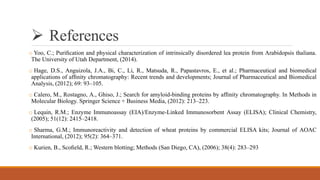  References
o Yoo, C.; Puriﬁcation and physical characterization of intrinsically disordered lea protein from Arabidopsis thaliana.
The University of Utah Department, (2014).
o Hage, D.S., Anguizola, J.A., Bi, C., Li, R., Matsuda, R., Papastavros, E., et al.; Pharmaceutical and biomedical
applications of afﬁnity chromatography: Recent trends and developments; Journal of Pharmaceutical and Biomedical
Analysis, (2012); 69: 93–105.
o Calero, M., Rostagno, A., Ghiso, J.; Search for amyloid-binding proteins by afﬁnity chromatography. In Methods in
Molecular Biology. Springer Science + Business Media, (2012): 213–223.
o Lequin, R.M.; Enzyme Immunoassay (EIA)/Enzyme-Linked Immunosorbent Assay (ELISA); Clinical Chemistry,
(2005); 51(12): 2415–2418.
o Sharma, G.M.; Immunoreactivity and detection of wheat proteins by commercial ELISA kits; Journal of AOAC
International, (2012); 95(2): 364–371.
o Kurien, B., Scoﬁeld, R.; Western blotting; Methods (San Diego, CA), (2006); 38(4): 283–293
 