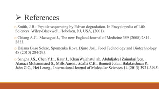  References
o Smith, J.B.; Peptide sequencing by Edman degradation. In Encyclopedia of Life
Sciences. Wiley-Blackwell, Hoboken, NJ, USA, (2001).
o Chiang A.C., Massague J., The new England Journal of Medicine 359 (2008) 2814-
2823.
o Dajana Gaso Sokac, Spomenka Kova, Djuro Josi, Food Technology and Biotechnology
48 (2010) 284-295.
o Sangha J.S., Chen Y.H., Kaur J., Khan Wajahatullah, Abduljaleel Zainularifeen,
Alanazi Mohammaed S., Mills Aaron., Adalla C.B., Bennett John., Balakrishnan P.,
Jahn G.C., Hei Leung., International Journal of Molecular Sciences 14 (2013) 3921-3945.
 