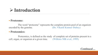 Introduction
 Proteome:
The word “proteome” represents the complete protein pool of an organism
encoded by the genome. (Dr. Vikash Kumar Dubey)
 Proteomics:
Proteomics, is defined as the study of complete set of proteins present in a
cell, organ, or organism at a given time. (Wilkins MR et al., 1995)
Continued…
 