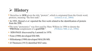  History
 Berzelius in 1838 given the title “protein”, which is originated from the Greek word,
proteios, meaning “the ﬁrst rank”. (cristea et al., 2004)
 In 1993, Henzel et al. reported the first work related to the identification of protein
from the 2DE.
The term “proteomics” was ﬁrst used by Marc Wilkins in 1996 to denote the
“PROTein complement of a genOME”. (Wilkins MR et al., 1996)
 SDS-PAGE discovered by Laemmli in 1970.
 Fenn (1988) developed ESI-MS.
 Hillenkamp (1988) developed MALDI-MS.
 JJ Thomson (1913) identified M/Z ratio.
 