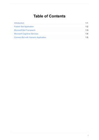 1.1
1.2
1.3
1.4
1.5
Table	of	Contents
Introduction
Publish	Bot	Application
Microsoft	Bot	Framework
Microsoft	Cognitive	Services
Connect	Bot	with	Xamarin	Application
1
 