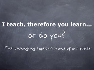 I teach, therefore you learn...

           or do you?
The changing expectations of our pupils
 