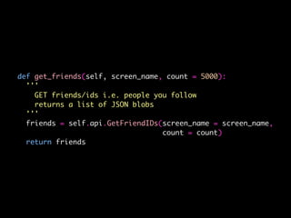def get_friends(self, screen_name, count = 5000):
'''
GET friends/ids i.e. people you follow
returns a list of JSON blobs
'''
friends = self.api.GetFriendIDs(screen_name = screen_name,
count = count)
return friends
 