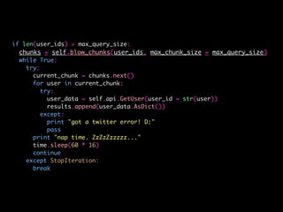 if len(user_ids) > max_query_size:
chunks = self.blow_chunks(user_ids, max_chunk_size = max_query_size)
while True:
try:
current_chunk = chunks.next()
for user in current_chunk:
try:
user_data = self.api.GetUser(user_id = str(user))
results.append(user_data.AsDict())
except:
print "got a twitter error! D:"
pass
print "nap time. ZzZzZzzzzz..."
time.sleep(60 * 16)
continue
except StopIteration:
break
 