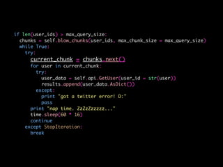 if len(user_ids) > max_query_size:
chunks = self.blow_chunks(user_ids, max_chunk_size = max_query_size)
while True:
try:
current_chunk = chunks.next()
for user in current_chunk:
try:
user_data = self.api.GetUser(user_id = str(user))
results.append(user_data.AsDict())
except:
print "got a twitter error! D:"
pass
print "nap time. ZzZzZzzzzz..."
time.sleep(60 * 16)
continue
except StopIteration:
break
 