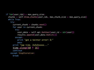 if len(user_ids) > max_query_size:
chunks = self.blow_chunks(user_ids, max_chunk_size = max_query_size)
while True:
try:
current_chunk = chunks.next()
for user in current_chunk:
try:
user_data = self.api.GetUser(user_id = str(user))
results.append(user_data.AsDict())
except:
print "got a twitter error! D:"
pass
print "nap time. ZzZzZzzzzz..."
time.sleep(60 * 16)
continue
except StopIteration:
break
 