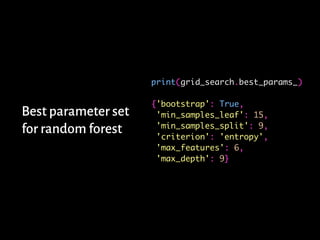 print(grid_search.best_params_)
{'bootstrap': True,
'min_samples_leaf': 15,
'min_samples_split': 9,
'criterion': 'entropy',
'max_features': 6,
'max_depth': 9}
Best parameter set
for random forest
 