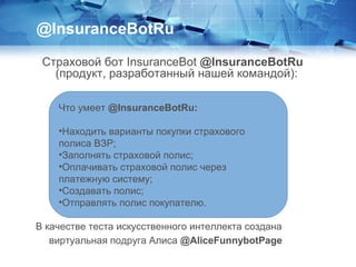 Страховой бот InsuranceBot @InsuranceBotRu
(продукт, разработанный нашей командой):
@InsuranceBotRu
Что умеет @InsuranceBotRu:
•Находить варианты покупки страхового
полиса ВЗР;
•Заполнять страховой полис;
•Оплачивать страховой полис через
платежную систему;
•Создавать полис;
•Отправлять полис покупателю.
В качестве теста искусственного интеллекта создана
виртуальная подруга Алиса @AliceFunnybotPage
 