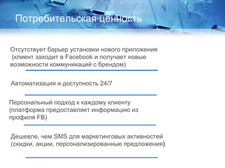 Отсутствует барьер установки нового приложения
(клиент заходит в Facebook и получает новые
возможности коммуникаций с брендом)
Автоматизация и доступность 24/7
Персональный подход к каждому клиенту
(платформа предоставляет информацию из
профиля FB)
Дешевле, чем SMS для маркетинговых активностей
(скидки, акции, персонализированные предложения)
Потребительская ценность
 
