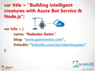 Nov 18, 2017
Sofia
var title = “Building intelligent
creatures with Azure Bot Service &
Node.js”;
var info = {
name: “Radoslav Gatev”,
blog: “www.gatevnotes.com”,
linkedIn: “linkedin.com/in/radoslavgatev”
};
 