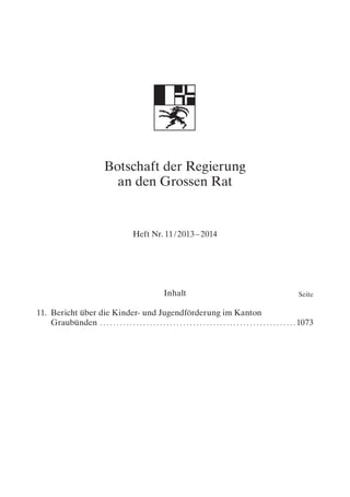 Botschaft der Regierung
an den Grossen Rat
Heft Nr. 11 / 2013 – 2014
SeiteInhalt
11.	Bericht über die Kinder- und Jugendförderung im Kanton
Graubünden. . . . . . . . . . . . . . . . . . . . . . . . . . . . . . . . . . . . . . . . . . . . . . . . . . . . . . . . . . .  1073
 