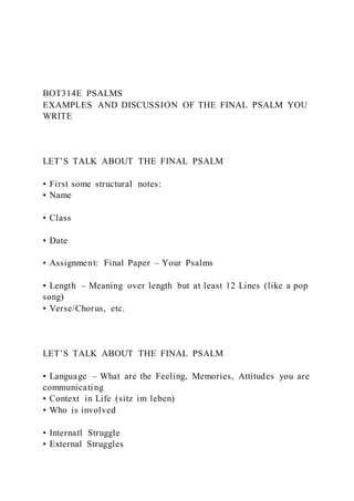 BOT314E PSALMS
EXAMPLES AND DISCUSSION OF THE FINAL PSALM YOU
WRITE
LET’S TALK ABOUT THE FINAL PSALM
• First some structural notes:
• Name
• Class
• Date
• Assignment: Final Paper – Your Psalms
• Length – Meaning over length but at least 12 Lines (like a pop
song)
• Verse/Chorus, etc.
LET’S TALK ABOUT THE FINAL PSALM
• Language – What are the Feeling, Memories, Attitudes you are
communicating
• Context in Life (sitz im leben)
• Who is involved
• Internatl Struggle
• External Struggles
 