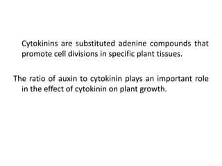 Cytokinins are substituted adenine compounds that
promote cell divisions in specific plant tissues.
The ratio of auxin to cytokinin plays an important role
in the effect of cytokinin on plant growth.
 