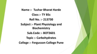 Name :- Tushar Bharat Harde
Class :- TY BSc
Roll No. :- 213730
Subject :- Plant Physiology and
Biochemistry
Sub.Code :- BOT3601
Topic :- Carbohydrates
College :- Fergusson College Pune
 