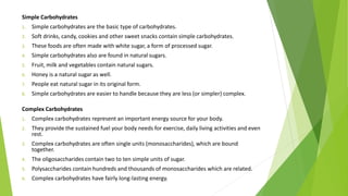 Simple Carbohydrates
1. Simple carbohydrates are the basic type of carbohydrates.
2. Soft drinks, candy, cookies and other sweet snacks contain simple carbohydrates.
3. These foods are often made with white sugar, a form of processed sugar.
4. Simple carbohydrates also are found in natural sugars.
5. Fruit, milk and vegetables contain natural sugars.
6. Honey is a natural sugar as well.
7. People eat natural sugar in its original form.
8. Simple carbohydrates are easier to handle because they are less (or simpler) complex.
Complex Carbohydrates
1. Complex carbohydrates represent an important energy source for your body.
2. They provide the sustained fuel your body needs for exercise, daily living activities and even
rest.
3. Complex carbohydrates are often single units (monosaccharides), which are bound
together.
4. The oligosaccharides contain two to ten simple units of sugar.
5. Polysaccharides contain hundreds and thousands of monosaccharides which are related.
6. Complex carbohydrates have fairly long-lasting energy.
 
