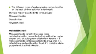  The different types of carbohydrates can be classified
on the basis of their behavior in hydrolysis
They are mainly classified into three groups:
Monosaccharides
Disaccharides
Polysaccharides
Monosaccharides
Monosaccharide carbohydrates are those
carbohydrates that cannot be hydrolyzed further to give
simpler units of polyhydroxy aldehyde or ketone. If a
monosaccharide contains an aldehyde group then it is
called aldose and on the other hand, if it contains a keto
group then it is called a ketose .
 