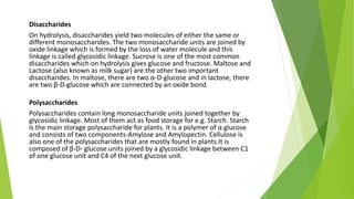Disaccharides
On hydrolysis, disaccharides yield two molecules of either the same or
different monosaccharides. The two monosaccharide units are joined by
oxide linkage which is formed by the loss of water molecule and this
linkage is called glycosidic linkage. Sucrose is one of the most common
disaccharides which on hydrolysis gives glucose and fructose. Maltose and
Lactose (also known as milk sugar) are the other two important
disaccharides. In maltose, there are two α-D-glucose and in lactose, there
are two β-D-glucose which are connected by an oxide bond.
Polysaccharides
Polysaccharides contain long monosaccharide units joined together by
glycosidic linkage. Most of them act as food storage for e.g. Starch. Starch
is the main storage polysaccharide for plants. It is a polymer of α glucose
and consists of two components-Amylose and Amylopectin. Cellulose is
also one of the polysaccharides that are mostly found in plants.It is
composed of β-D- glucose units joined by a glycosidic linkage between C1
of one glucose unit and C4 of the next glucose unit.
 
