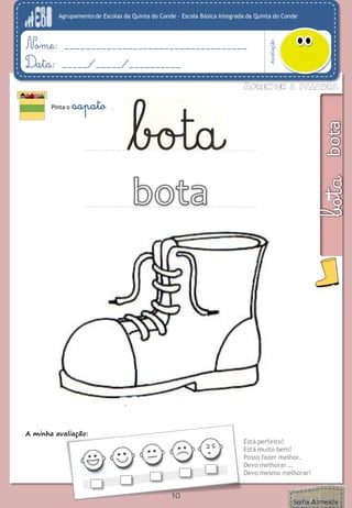 Agrupamento de Escolas da Quinta do Conde – Escola Básica Integrada da Quinta do Conde 
Avaliação 
Nome: ___________________________________ 
Data: _____/_____/__________ 
A minha avaliação: 
Está perfeito! 
Está muito bem! 
Posso fazer melhor. 
Devo melhorar... 
Devo mesmo melhorar! 
Pinta o sapato . 
10 
 