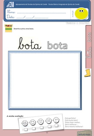 Agrupamento de Escolas da Quinta do Conde – Escola Básica Integrada da Quinta do Conde 
Avaliação 
Nome: ___________________________________ 
Data: _____/_____/__________ 
Desenha e pinta umas botas. 
A minha avaliação: 
Está perfeito! 
Está muito bem! 
Posso fazer melhor. 
Devo melhorar... 
Devo mesmo melhorar! 
11 
 