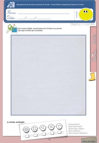 Agrupamento de Escolas da Quinta do Conde – Escola Básica Integrada da Quinta do Conde 
Avaliação 
Nome: ___________________________________ 
Data: _____/_____/__________ 
A minha avaliação: 
Está perfeito! 
Está muito bem! 
Posso fazer melhor. 
Devo melhorar... 
Devo mesmo melhorar! 
Com muito cuidado, recorta botas em revistas e/ou jornais. 
Cola aqui as botas que recostaste. 
12 
 