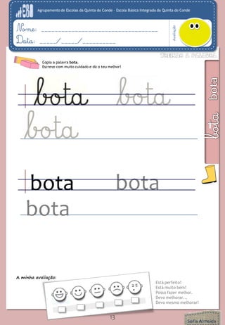 Agrupamento de Escolas da Quinta do Conde – Escola Básica Integrada da Quinta do Conde 
Avaliação 
Nome: ___________________________________ 
Data: _____/_____/__________ 
A minha avaliação: 
Está perfeito! 
Está muito bem! 
Posso fazer melhor. 
Devo melhorar... 
Devo mesmo melhorar! 
13 
Copia a palavra bota. 
Escreve com muito cuidado e dá o teu melhor! 
bota 
bota 
bota  