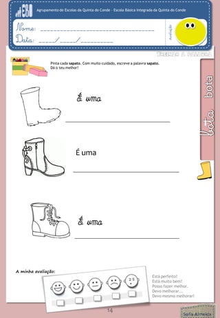 Agrupamento de Escolas da Quinta do Conde – Escola Básica Integrada da Quinta do Conde 
Avaliação 
Nome: ___________________________________ 
Data: _____/_____/__________ 
A minha avaliação: 
Está perfeito! 
Está muito bem! 
Posso fazer melhor. 
Devo melhorar... 
Devo mesmo melhorar! 
14 
Pinta cada sapato. Com muito cuidado, escreve a palavra sapato. 
Dá o teu melhor! 
É uma 
É uma 
É uma 
 