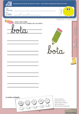 Agrupamento de Escolas da Quinta do Conde – Escola Básica Integrada da Quinta do Conde 
Avaliação 
Nome: ___________________________________ 
Data: _____/_____/__________ 
A minha avaliação: 
Está perfeito! 
Está muito bem! 
Posso fazer melhor. 
Devo melhorar... 
Devo mesmo melhorar! 
15 
Copia a palavra bota. 
Escreve com muito cuidado e dá o teu melhor! 
 