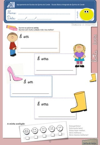 Agrupamento de Escolas da Quinta do Conde – Escola Básica Integrada da Quinta do Conde 
Avaliação 
Nome: ___________________________________ 
Data: _____/_____/__________ 
A minha avaliação: 
Está perfeito! 
Está muito bem! 
Posso fazer melhor. 
Devo melhorar... 
Devo mesmo melhorar! 
17 
Escreve as palavras certas. 
Escreve com muito cuidado e dá o teu melhor! 
É um 
É uma 
É um 
É uma  