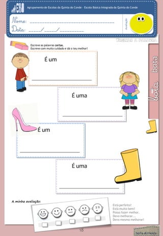 Agrupamento de Escolas da Quinta do Conde – Escola Básica Integrada da Quinta do Conde 
Avaliação 
Nome: ___________________________________ 
Data: _____/_____/__________ 
A minha avaliação: 
Está perfeito! 
Está muito bem! 
Posso fazer melhor. 
Devo melhorar... 
Devo mesmo melhorar! 
18 
Escreve as palavras certas. 
Escreve com muito cuidado e dá o teu melhor! 
É uma 
É um 
É uma 
É um 
É uma  