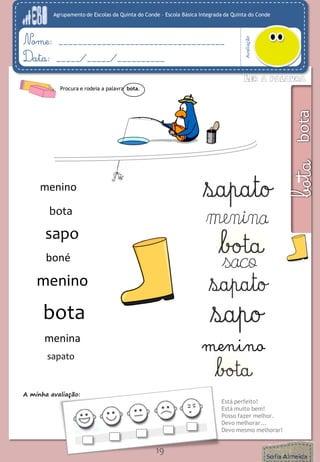 Agrupamento de Escolas da Quinta do Conde – Escola Básica Integrada da Quinta do Conde 
Avaliação 
Nome: ___________________________________ 
Data: _____/_____/__________ 
A minha avaliação: 
Está perfeito! 
Está muito bem! 
Posso fazer melhor. 
Devo melhorar... 
Devo mesmo melhorar! 
19 
Procura e rodeia a palavra bota. 
sapo 
menina 
menina 
boné 
saco 
menino 
mana 
menino 
menino 
bota 
bota 
sapato 
 