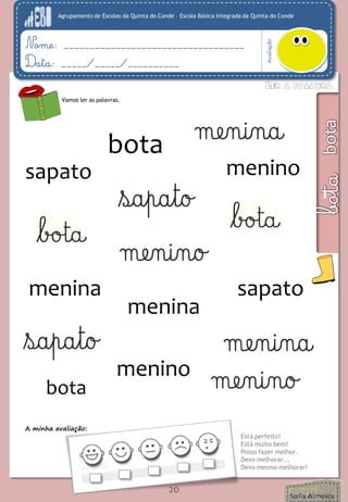 Agrupamento de Escolas da Quinta do Conde – Escola Básica Integrada da Quinta do Conde 
Avaliação 
Nome: ___________________________________ 
Data: _____/_____/__________ 
A minha avaliação: 
Está perfeito! 
Está muito bem! 
Posso fazer melhor. 
Devo melhorar... 
Devo mesmo melhorar! 
20 
Vamos ler as palavras. 
sapato 
menino 
menino 
sapato 
menina 
menina 
bota 
bota 
 